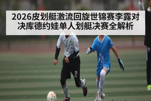 2026皮划艇激流回旋世锦赛李露对决库德约娃单人划艇决赛全解析